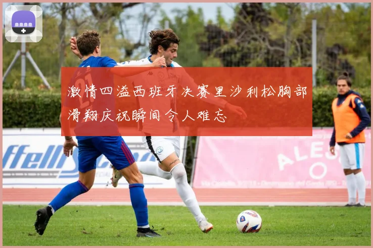 激情四溢西班牙决赛里沙利松胸部滑翔庆祝瞬间令人难忘